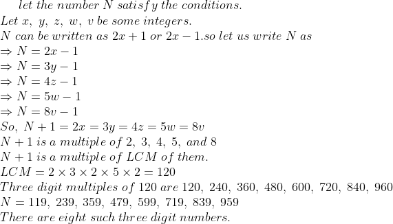 let ;the ;number ;N ;satisfy ;the;conditions.\* Let ;x, ;y,; z,; w, ;v ;be ;some ;integers.\* N;can;be;written;as;2x+1; or; 2x -1.* so; let ;us; write ;N ;as\* Rightarrow N = 2 x - 1\* Rightarrow N = 3 y - 1\* Rightarrow N = 4 z - 1\* Rightarrow N = 5 w - 1\* Rightarrow N = 8 v - 1\* So ,;N + 1 = 2 x = 3 y = 4 z = 5 w = 8 v\* N+1 ;is ;a; multiple ;of ;2,;3,;4,;5, ;and ;8\* N+1 ;is; a ;multiple ;of ;LCM ;of; them.\* LCM=2	imes 3	imes 2	imes 5	imes 2=120\* Three ;digit; multiples ;of ;120 ;are ;120, ;240,; 360,; 480, ;600, ;720,; 840,; 960\* N = 119,; 239, ;359,; 479, ;599,; 719,; 839, ;959\* There ;are ;eight;such; three;digit;numbers.