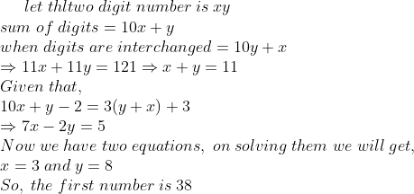 let;thltwo;digit;number;is;xy\*sum;of;digits=10x+y\*when;digits;are;interchanged=10y+x\*Rightarrow 11x+11y=121Rightarrow x+y=11\* Given;that,\* 10x+y-2=3(y+x)+3\*Rightarrow 7x-2y=5\*Now;we;have; two;equations,;on;solving;them;we;will;get,\* x=3;and;y=8\*So,;the;first;number;is;38