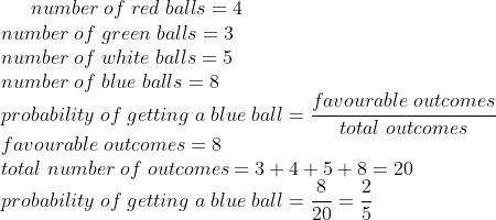 number;of;red;balls=4\*number;of;green;balls=3\* number;of;white; balls=5\*number;of;blue;balls=8\* probability;of;getting;a;blue;ball=fracfavourable;outcomestotal;outcomes\* favourable;outcomes=8\* total;number;of;outcomes=3+4+5+8=20\* probability;of;getting;a;blue;ball=frac820=frac25