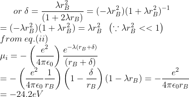 or\; \delta =\frac{\lambda r_{B}^{2}}{(1+2 \lambda r_{B})}=(-\lambda r_{B}^{2})(1+\lambda r_{B}^{2})^{-1}\\ =(-\lambda r_{B}^{2})(1+\lambda r_{B}^{2})=\lambda r_{B}^{2} \;\;\left ( \because \lambda r_{B}^{2}<<1 \right )\\ from \;eq.(ii)\\ \mu_{i}=- \left ( \frac{e^{2}}{4 \pi \epsilon_{0} } \right )\frac{e^{-\lambda (r_{B}+\delta)}}{(r_{B}+\delta)}\\ =- \left ( \frac{e^{2}}{4 \pi \epsilon_{0} } \frac{1}{r_{B}}\right )\left ( 1-\frac{\delta}{r_{B}} \right )\left ( 1- \lambda r_{B} \right )=-\frac{e^{2}}{4 \pi \epsilon_{0}r_{B} }\\ =-24.2eV