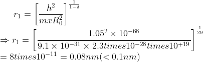r_{1}=\left [ \frac{h^{2}}{mxR_{0}^{2}} \right ]^{\frac{1}{1-\delta}}\\ \Rightarrow r_{1}=\left [ \frac{1.05^{2} \times 10^{-68}}{9.1 \times 10^{-31} \times 2.3 times 10^{-28}times 10^{+19}} \right ]^{\frac{1}{29}}\\ =8times 10^{-11}=0.08 nm(<0.1 nm)