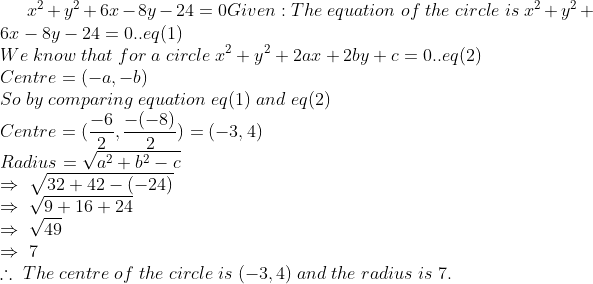 x^2+y^2+6x-8y-24=0*Given:The;equation;of;the;circle;is; x^2+y^2+6x-8y-24=0..eq(1)\*We;know;that;for;a;circle; x^2+y^2+2ax+2by+c=0..eq(2)\*Centre=(-a,-b)\*So;by; comparing;equation;eq(1);and;eq(2)\*Centre=(frac-62, frac-(-8)2)=(-3,4)\*Radius=sqrta^2+b^2-c\* Rightarrow;sqrt32+42-(-24)\*Rightarrow;sqrt9+16+24\* Rightarrow;sqrt49\*Rightarrow;7\*	herefore;The; centre;of;the;circle;is;(-3,4);and;the;radius;is;7.