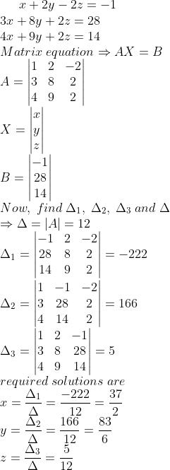 x+2y-2z=-1\*3x+8y+2z=28\*4x+9y+2z=14\*Matrix;equationRightarrow AX=B\*A=eginvmatrix1 & 2 & -2\ 3 & 8 & 2\4 & 9 &2endvmatrix\*X =eginvmatrixx\y\zend\*B=eginvmatrix-1\ 28\14endvmatrix\* Now,;find;Delta_1,;Delta_2,;Delta_3;and;Delta\*RightarrowDelta= |A|=12\*Delta_1=eginvmatrix-1 & 2 & -2\28 & 8 & 2\14 & 9 & 2 end vmatrix=-222\*\*Delta_2=eginvmatrix1 & -1 & -2\3 & 28 & 2\4 & 14 &2 endvmatrix=166\*Delta_3=eginvmatrix1 & 2 & -1\ 3 & 8 & 28\4 & 9 &14 endvmatrix=5\*required;solutions;are\*x= fracDelta_1Delta=frac-22212=frac372\*y=fracDelta_2Delta=frac16612=frac836\*z=fracDelta_3Delta=frac512