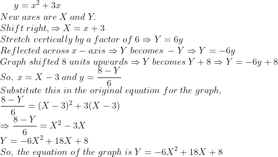 y=x^2+3x\*New;axes;are;X;and;Y.\* Shift;right, Rightarrow X=x+3\* Stretch;vertically;by;a;factor;of;6 Rightarrow Y=6y\* Reflected;across; x-axis Rightarrow Y;becomes; -YRightarrow Y=-6y\* Graph;shifted;8; units;upwardsRightarrow Y;becomes;Y+8Rightarrow Y=-6y+8\*So, ; x=X-3 ;and;y=frac8-Y6\* Substitute ;this ;in;the ;original ;equation ;for;the;graph,\* frac8-Y6=(X-3)^2 + 3(X-3)\* Rightarrow frac8-Y6=X^2-3X\* Y=-6X^2+18X+8\*So,;the;equation;of;the;graph;is;Y=-6X^2+18X+8